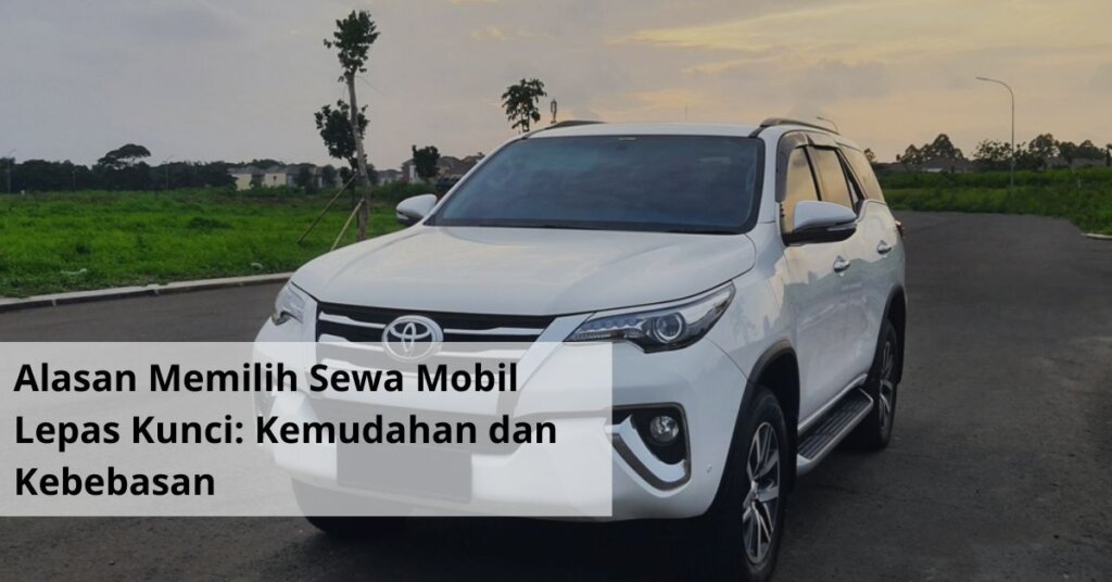 Alasan Memilih Sewa Mobil Lepas Kunci Kemudahan dan Kebebasan