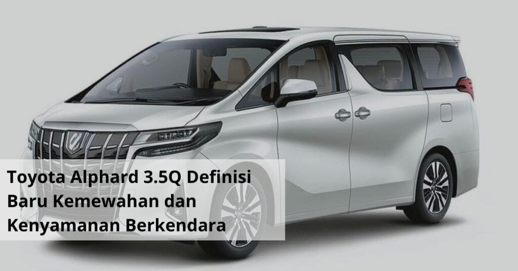 Toyota Alphard 3.5Q Definisi Baru Kemewahan dan Kenyamanan Berkendara di Tanah Air
