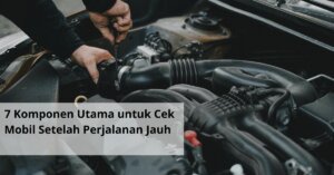 7 Komponen Utama untuk Cek Mobil Setelah Perjalanan Jauh