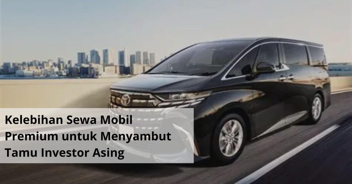 Kelebihan Sewa Mobil Premium untuk Menyambut Tamu Investor Asing