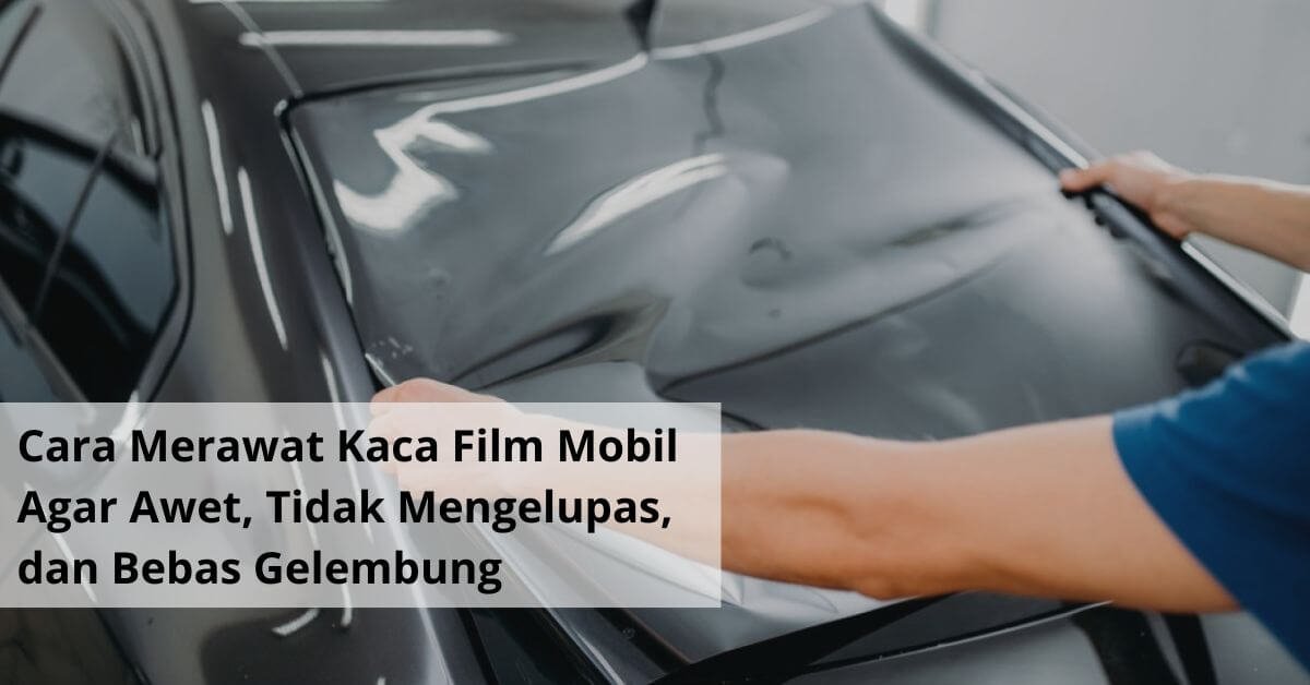Cara Merawat Kaca Film Mobil Agar Awet, Tidak Mengelupas, dan Bebas Gelembung